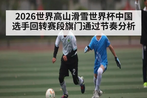 2026世界高山滑雪世界杯中国选手回转赛段旗门通过节奏分析