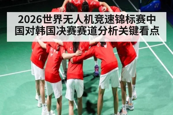 2026世界无人机竞速锦标赛中国对韩国决赛赛道分析关键看点
