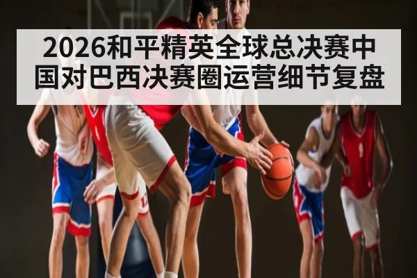 2026和平精英全球总决赛中国对巴西决赛圈运营细节复盘